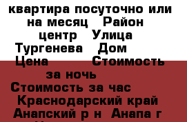 квартира посуточно или на месяц › Район ­ центр › Улица ­ Тургенева › Дом ­ 260 › Цена ­ 600 › Стоимость за ночь ­ 500 › Стоимость за час ­ 300 - Краснодарский край, Анапский р-н, Анапа г. Недвижимость » Квартиры аренда посуточно   